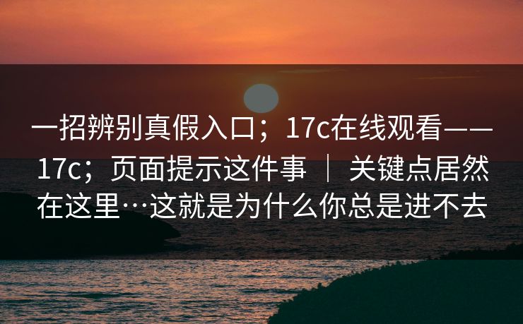 一招辨别真假入口；17c在线观看——17c；页面提示这件事 ｜ 关键点居然在这里…这就是为什么你总是进不去