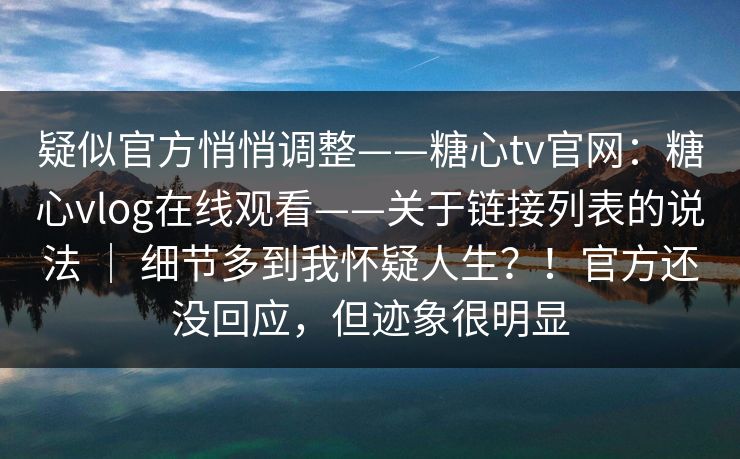 疑似官方悄悄调整——糖心tv官网：糖心vlog在线观看——关于链接列表的说法 ｜ 细节多到我怀疑人生？！官方还没回应，但迹象很明显