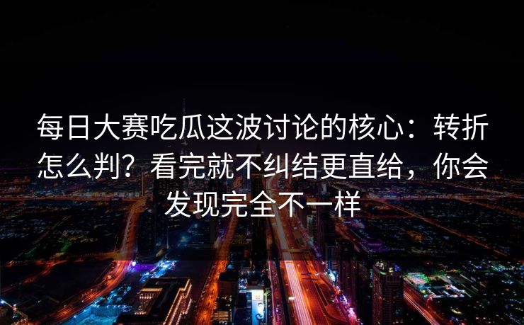 每日大赛吃瓜这波讨论的核心：转折怎么判？看完就不纠结更直给，你会发现完全不一样