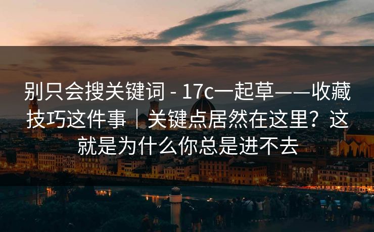 别只会搜关键词 - 17c一起草——收藏技巧这件事｜关键点居然在这里？这就是为什么你总是进不去
