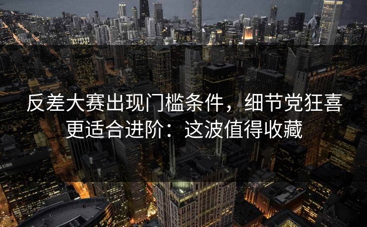 反差大赛出现门槛条件，细节党狂喜更适合进阶：这波值得收藏