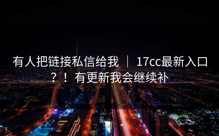 有人把链接私信给我 ｜ 17cc最新入口？！有更新我会继续补