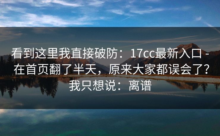 看到这里我直接破防：17cc最新入口 - 在首页翻了半天，原来大家都误会了？我只想说：离谱