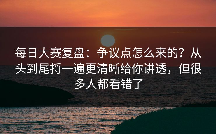每日大赛复盘：争议点怎么来的？从头到尾捋一遍更清晰给你讲透，但很多人都看错了