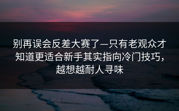 别再误会反差大赛了—只有老观众才知道更适合新手其实指向冷门技巧，越想越耐人寻味