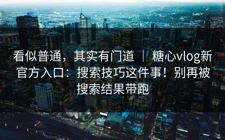 看似普通，其实有门道 ｜ 糖心vlog新官方入口：搜索技巧这件事！别再被搜索结果带跑