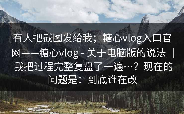 有人把截图发给我；糖心vlog入口官网——糖心vlog - 关于电脑版的说法 ｜ 我把过程完整复盘了一遍…？现在的问题是：到底谁在改