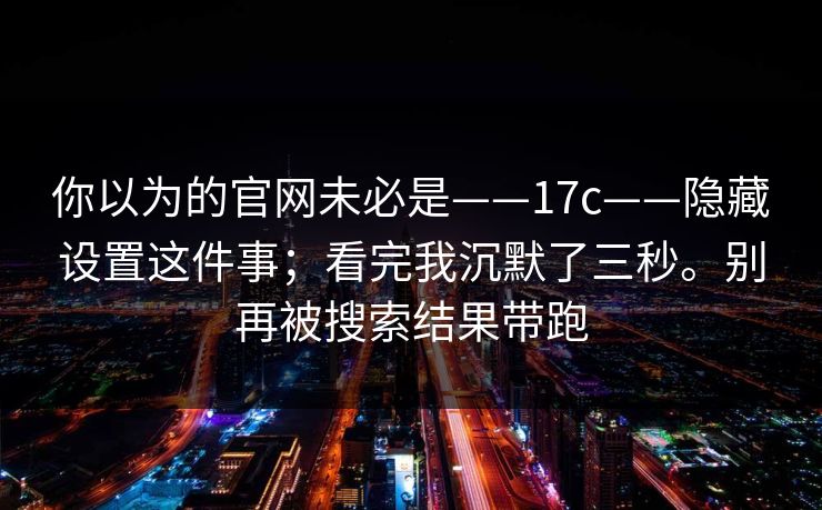 你以为的官网未必是——17c——隐藏设置这件事；看完我沉默了三秒。别再被搜索结果带跑