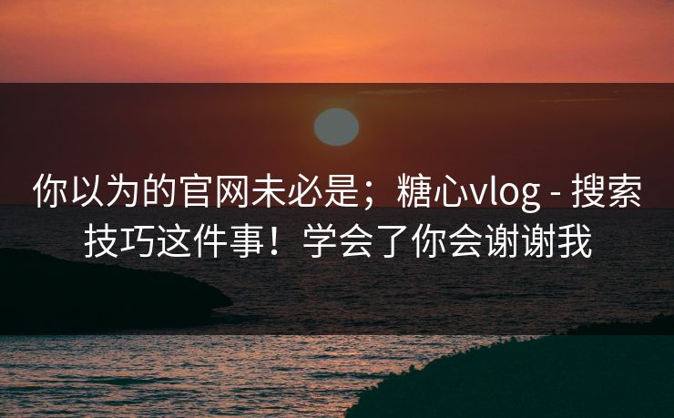 你以为的官网未必是；糖心vlog - 搜索技巧这件事！学会了你会谢谢我