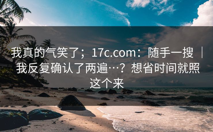 我真的气笑了；17c.com：随手一搜 ｜ 我反复确认了两遍…？想省时间就照这个来