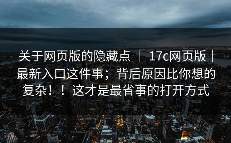 关于网页版的隐藏点 ｜ 17c网页版｜最新入口这件事；背后原因比你想的复杂！！这才是最省事的打开方式
