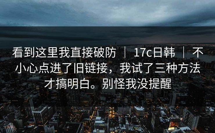 看到这里我直接破防 ｜ 17c日韩 ｜ 不小心点进了旧链接，我试了三种方法才搞明白。别怪我没提醒