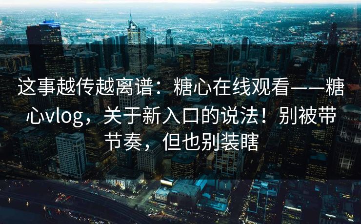 这事越传越离谱：糖心在线观看——糖心vlog，关于新入口的说法！别被带节奏，但也别装瞎