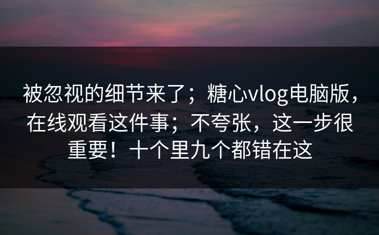 被忽视的细节来了；糖心vlog电脑版，在线观看这件事；不夸张，这一步很重要！十个里九个都错在这