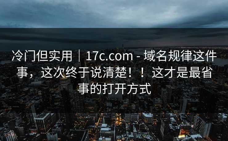冷门但实用｜17c.com - 域名规律这件事，这次终于说清楚！！这才是最省事的打开方式