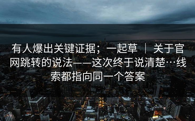 有人爆出关键证据；一起草 ｜ 关于官网跳转的说法——这次终于说清楚…线索都指向同一个答案
