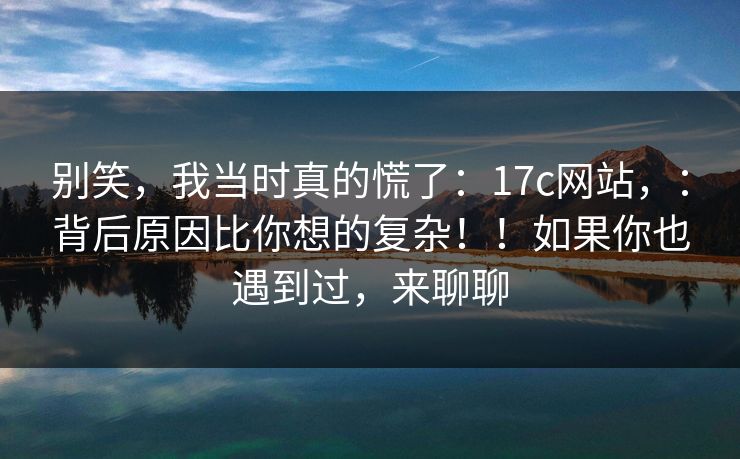 别笑，我当时真的慌了：17c网站，：背后原因比你想的复杂！！如果你也遇到过，来聊聊