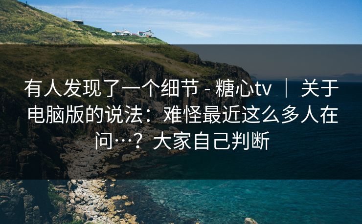有人发现了一个细节 - 糖心tv ｜ 关于电脑版的说法：难怪最近这么多人在问…？大家自己判断