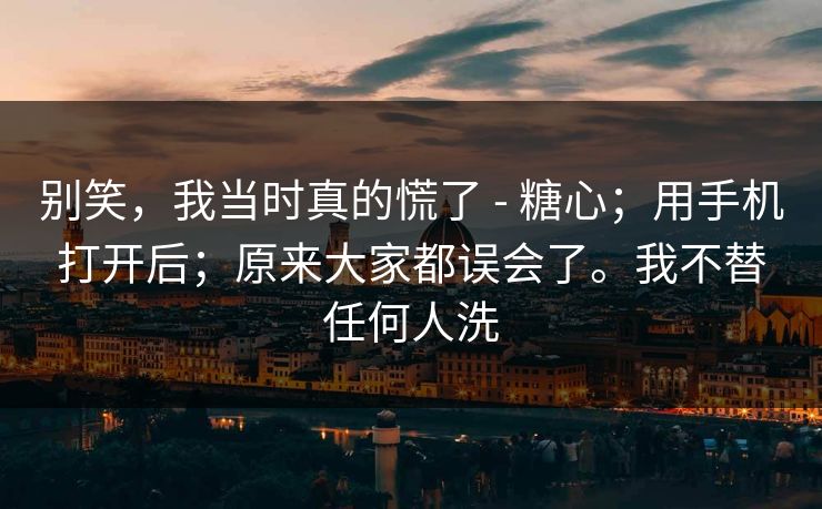 别笑，我当时真的慌了 - 糖心；用手机打开后；原来大家都误会了。我不替任何人洗
