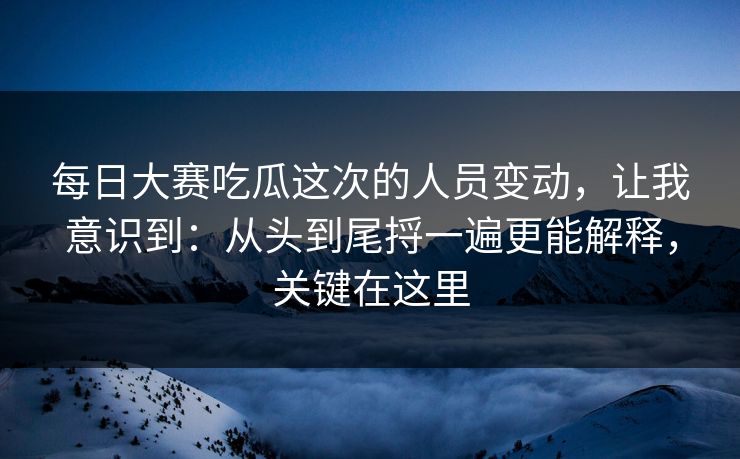 每日大赛吃瓜这次的人员变动，让我意识到：从头到尾捋一遍更能解释，关键在这里